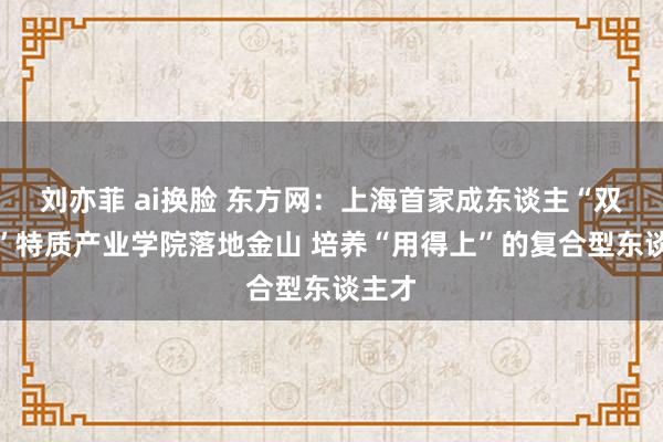 刘亦菲 ai换脸 东方网：上海首家成东谈主“双元制”特质产业学院落地金山 培养“用得上”的复合型东谈主才
