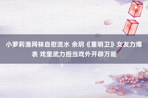小萝莉渔网袜自慰流水 余玥《重明卫》女友力爆表 戏里武力担当戏外开辟万能