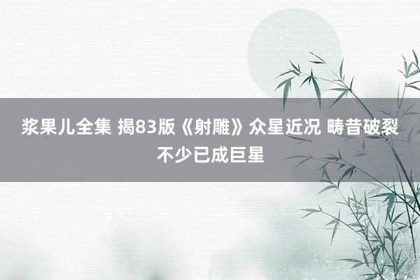 浆果儿全集 揭83版《射雕》众星近况 畴昔破裂不少已成巨星