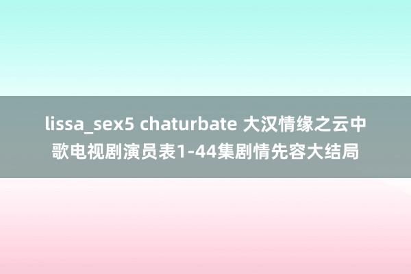 lissa_sex5 chaturbate 大汉情缘之云中歌电视剧演员表1-44集剧情先容大结局