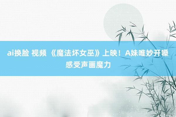 ai换脸 视频 《魔法坏女巫》上映！A妹唯妙开嗓感受声画魔力