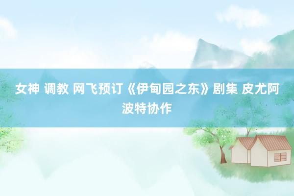 女神 调教 网飞预订《伊甸园之东》剧集 皮尤阿波特协作