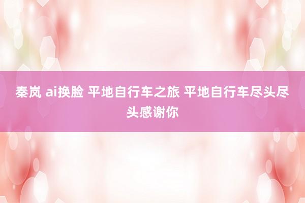 秦岚 ai换脸 平地自行车之旅 平地自行车尽头尽头感谢你