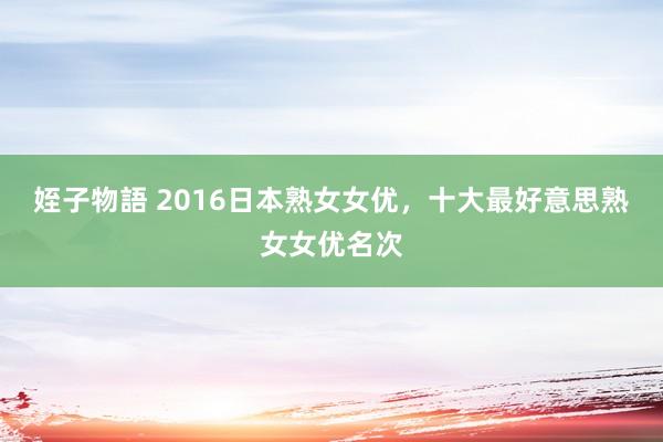 姪子物語 2016日本熟女女优，十大最好意思熟女女优名次