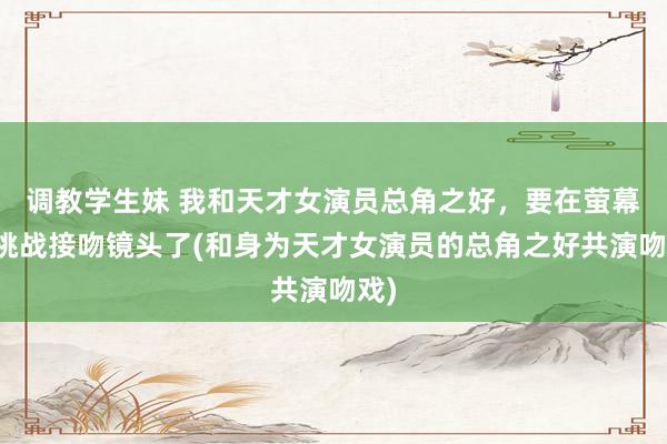 调教学生妹 我和天才女演员总角之好，要在萤幕上挑战接吻镜头了(和身为天才女演员的总角之好共演吻戏)