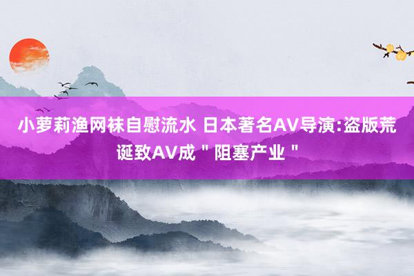 小萝莉渔网袜自慰流水 日本著名AV导演:盗版荒诞致AV成＂阻塞产业＂