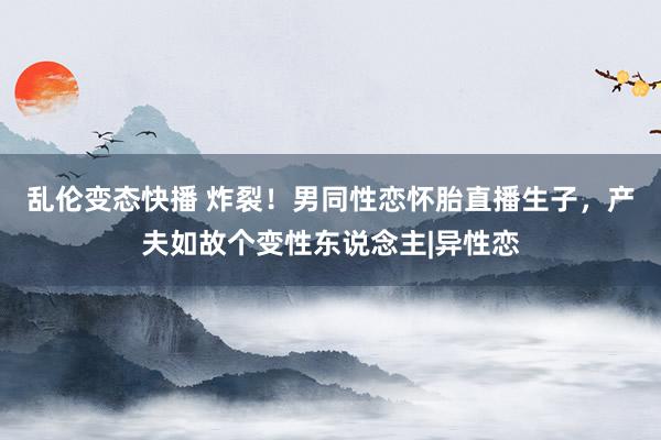 乱伦变态快播 炸裂！男同性恋怀胎直播生子，产夫如故个变性东说念主|异性恋