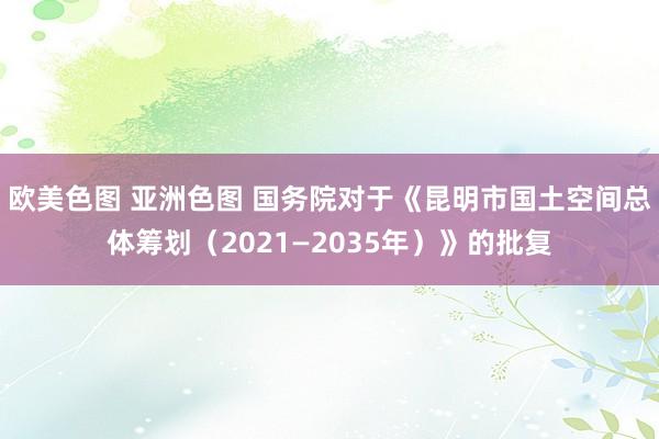 欧美色图 亚洲色图 国务院对于《昆明市国土空间总体筹划（2021—2035年）》的批复