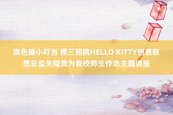 激色猫小叮当 原三丽鸥HELLO KITTY创意联想总监关隘贡为我校师生作念主题讲座