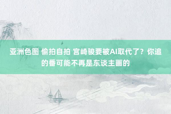 亚洲色图 偷拍自拍 宫崎骏要被AI取代了？你追的番可能不再是东谈主画的