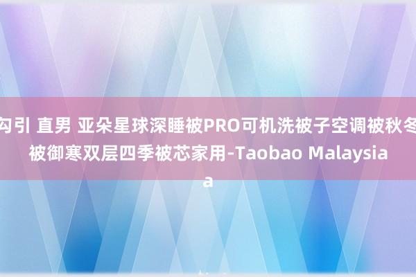 勾引 直男 亚朵星球深睡被PRO可机洗被子空调被秋冬被御寒双层四季被芯家用-Taobao Malaysia