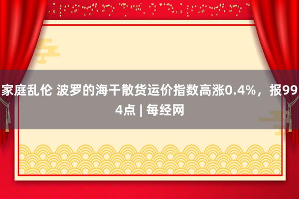 家庭乱伦 波罗的海干散货运价指数高涨0.4%，报994点 | 每经网