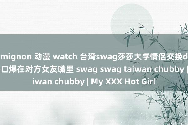mignon 动漫 watch 台湾swag莎莎大学情侶交换d奶女友啪啪抽插 还口爆在对方女友嘴里 swag swag taiwan chubby | My XXX Hot Girl