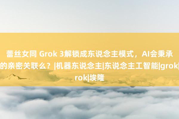 蕾丝女同 Grok 3解锁成东说念主模式，AI会秉承咱们的亲密关联么？|机器东说念主|东说念主工智能|grok|埃隆