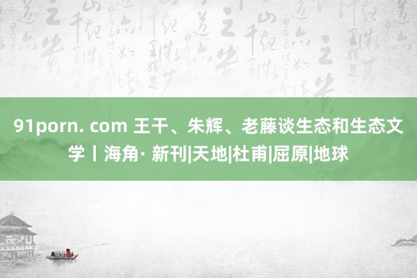 91porn. com 王干、朱辉、老藤谈生态和生态文学丨海角· 新刊|天地|杜甫|屈原|地球