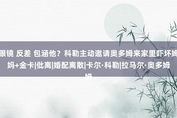 眼镜 反差 包涵他?科勒主动邀请奥多姆来家里吓坏姆妈+金卡|仳离|婚配离散|卡尔·科勒|拉马尔·奥多姆