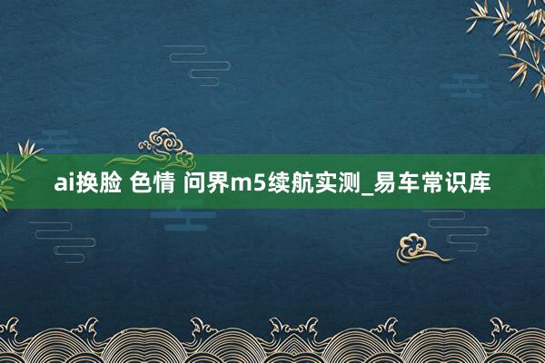ai换脸 色情 问界m5续航实测_易车常识库