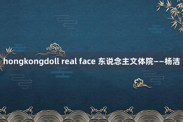 hongkongdoll real face 东说念主文体院——杨洁