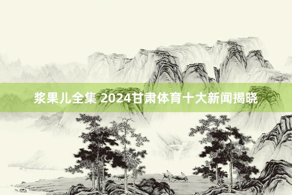 浆果儿全集 2024甘肃体育十大新闻揭晓