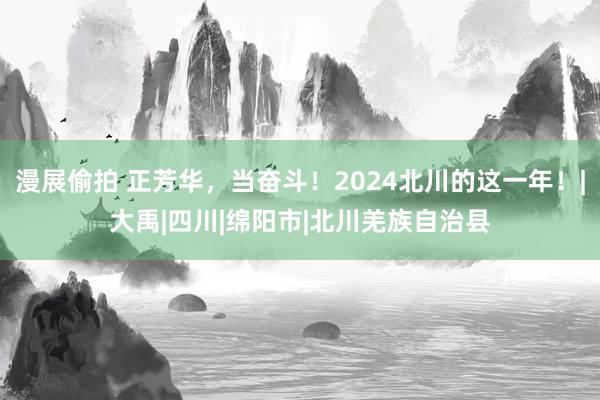 漫展偷拍 正芳华，当奋斗！2024北川的这一年！|大禹|四川|绵阳市|北川羌族自治县