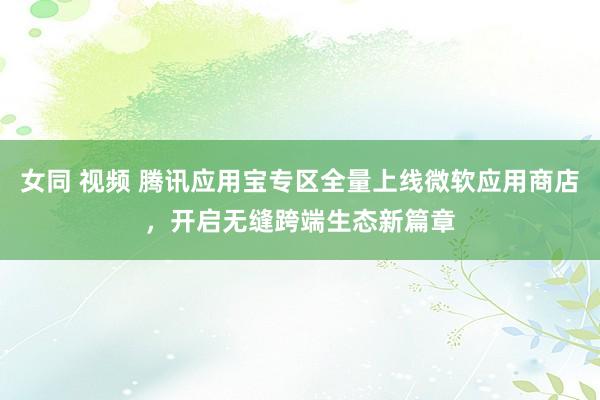 女同 视频 腾讯应用宝专区全量上线微软应用商店，开启无缝跨端生态新篇章