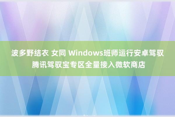 波多野结衣 女同 Windows班师运行安卓驾驭 腾讯驾驭宝专区全量接入微软商店