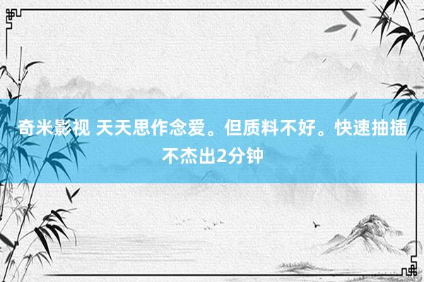 奇米影视 天天思作念爱。但质料不好。快速抽插不杰出2分钟