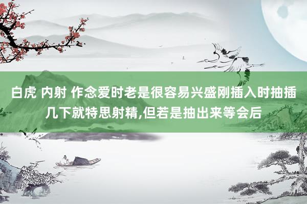 白虎 内射 作念爱时老是很容易兴盛刚插入时抽插几下就特思射精，但若是抽出来等会后