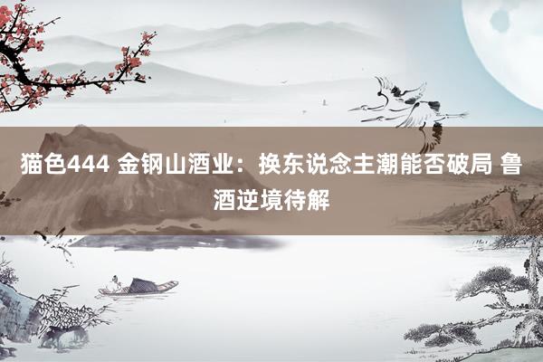 猫色444 金钢山酒业：换东说念主潮能否破局 鲁酒逆境待解