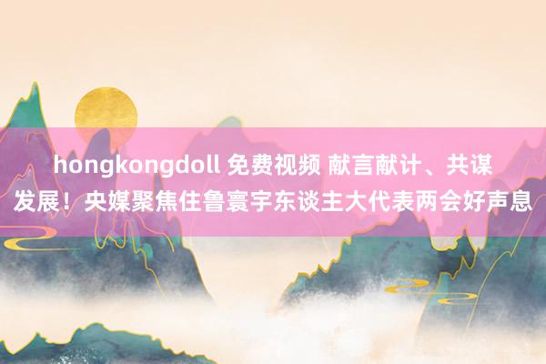 hongkongdoll 免费视频 献言献计、共谋发展！央媒聚焦住鲁寰宇东谈主大代表两会好声息