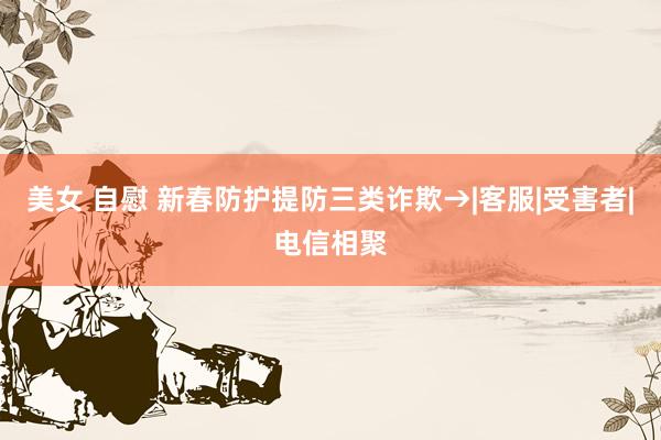 美女 自慰 新春防护提防三类诈欺→|客服|受害者|电信相聚