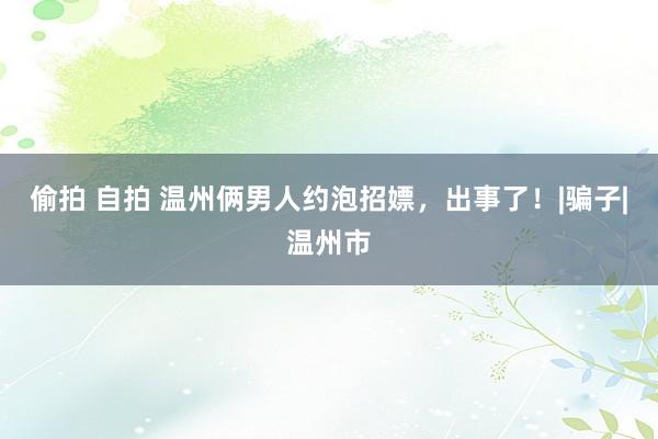 偷拍 自拍 温州俩男人约泡招嫖，出事了！|骗子|温州市