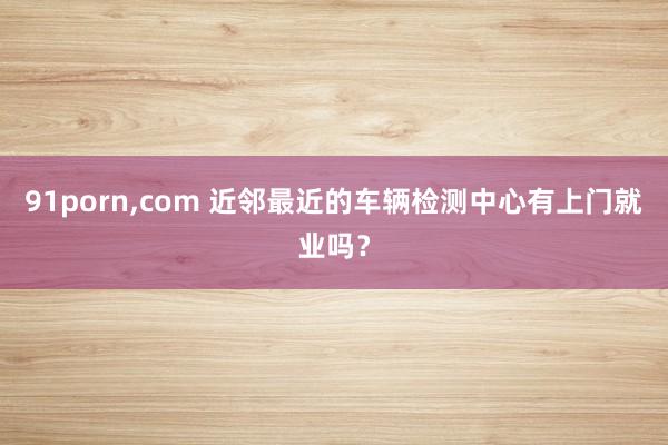 91porn，com 近邻最近的车辆检测中心有上门就业吗？