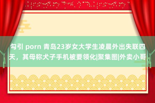 勾引 porn 青岛23岁女大学生凌晨外出失联四天，其母称犬子手机被要领化|聚集图|外卖小哥