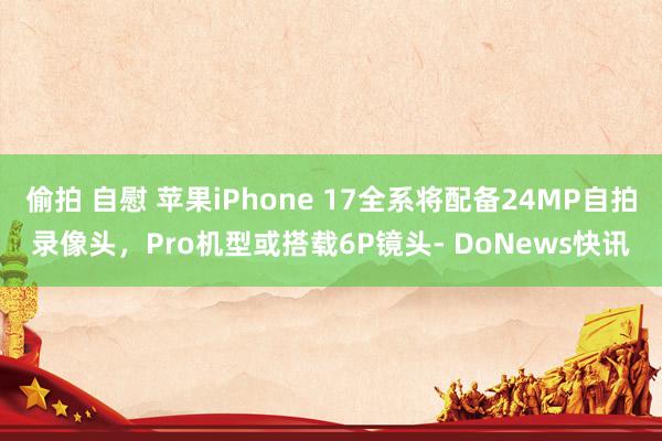 偷拍 自慰 苹果iPhone 17全系将配备24MP自拍录像头，Pro机型或搭载6P镜头- DoNews快讯
