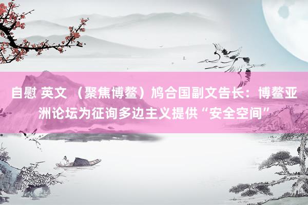 自慰 英文 （聚焦博鳌）鸠合国副文告长：博鳌亚洲论坛为征询多边主义提供“安全空间”