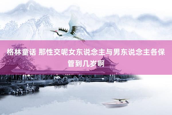 格林童话 那性交呢女东说念主与男东说念主各保管到几岁啊