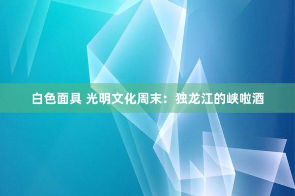 白色面具 光明文化周末：独龙江的峡啦酒