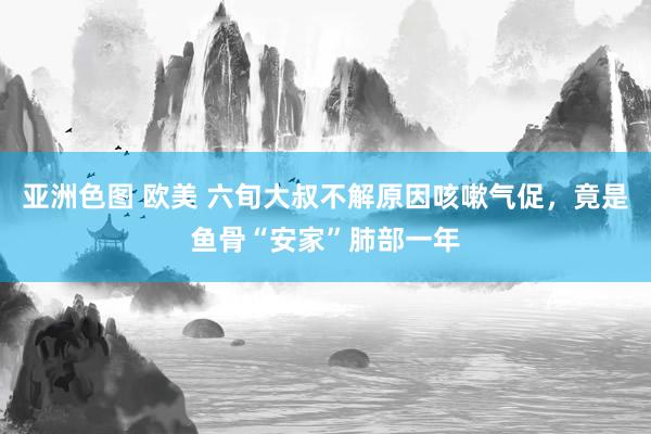 亚洲色图 欧美 六旬大叔不解原因咳嗽气促，竟是鱼骨“安家”肺部一年