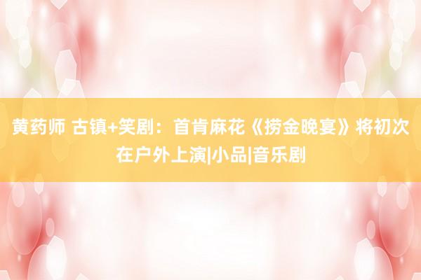 黄药师 古镇+笑剧：首肯麻花《捞金晚宴》将初次在户外上演|小品|音乐剧