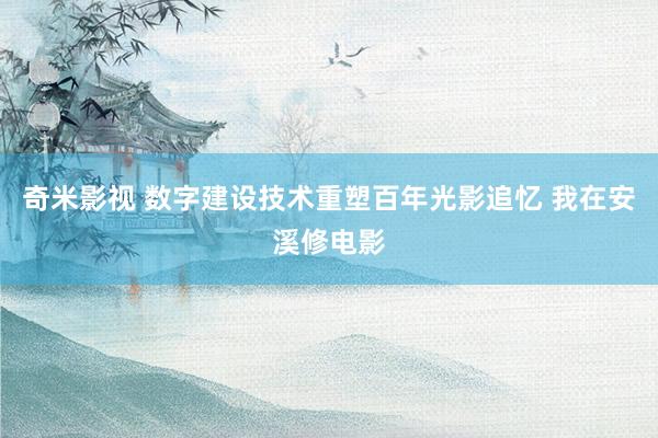 奇米影视 数字建设技术重塑百年光影追忆 我在安溪修电影