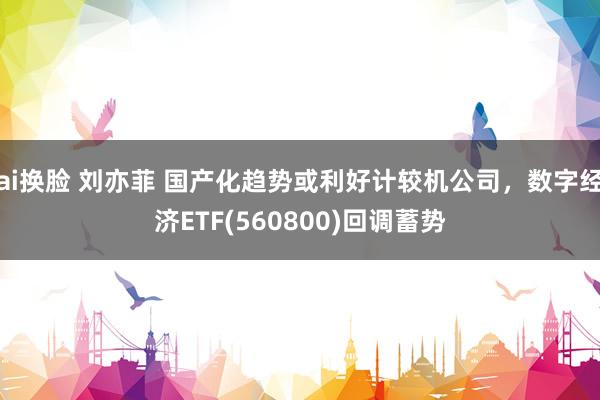 ai换脸 刘亦菲 国产化趋势或利好计较机公司，数字经济ETF(560800)回调蓄势