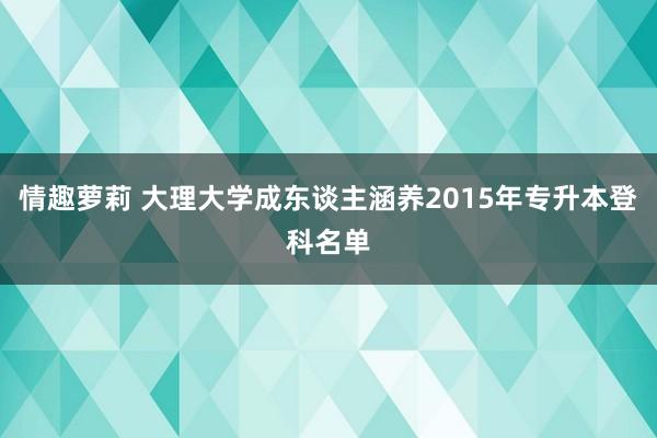 情趣萝莉 大理大学成东谈主涵养2015年专升本登科名单