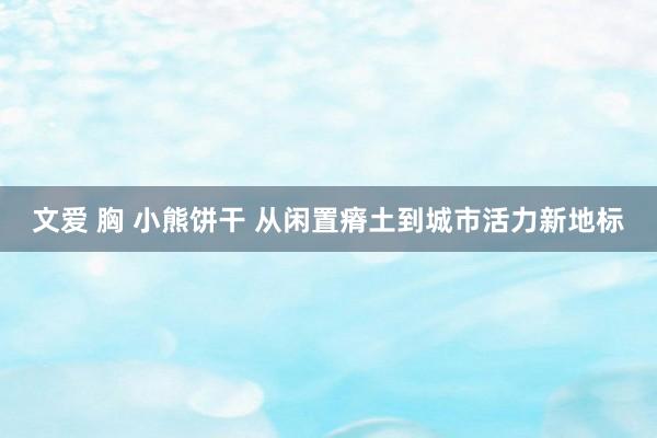 文爱 胸 小熊饼干 从闲置瘠土到城市活力新地标