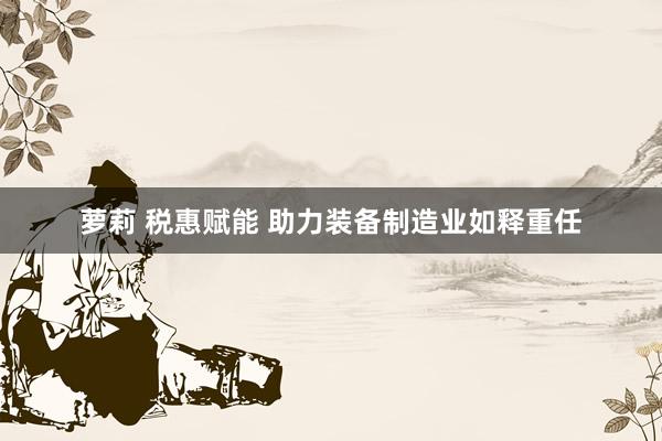 萝莉 税惠赋能 助力装备制造业如释重任