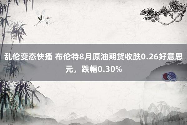 乱伦变态快播 布伦特8月原油期货收跌0.26好意思元，跌幅0