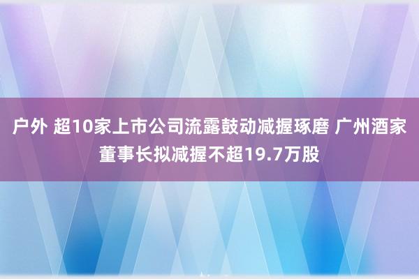 户外 超10家上市公司流露鼓动减握琢磨 广州酒家董事长拟减握