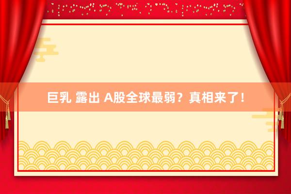 巨乳 露出 A股全球最弱？真相来了！