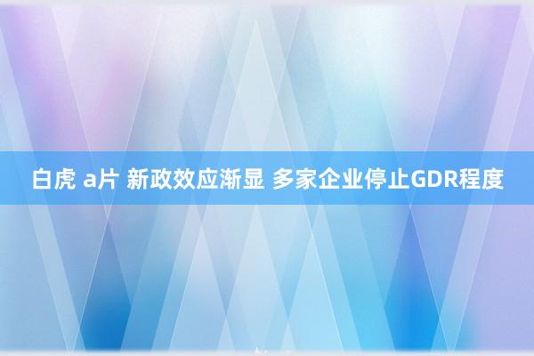 白虎 a片 新政效应渐显 多家企业停止GDR程度