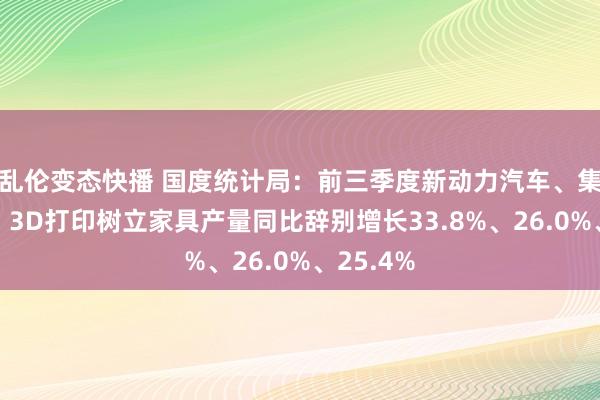 乱伦变态快播 国度统计局：前三季度新动力汽车、集成电路、3D